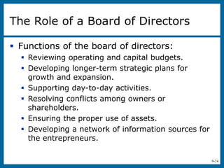 9-24
The Role of a Board of Directors
 Functions of the board of directors:
 Reviewing operating and capital budgets.
 Developing longer-term strategic plans for
growth and expansion.
 Supporting day-to-day activities.
 Resolving conflicts among owners or
shareholders.
 Ensuring the proper use of assets.
 Developing a network of information sources for
the entrepreneurs.
 