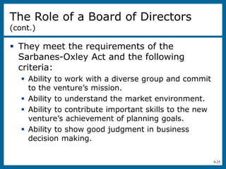 9-25
 They meet the requirements of the
Sarbanes-Oxley Act and the following
criteria:
 Ability to work with a diverse group and commit
to the venture’s mission.
 Ability to understand the market environment.
 Ability to contribute important skills to the new
venture’s achievement of planning goals.
 Ability to show good judgment in business
decision making.
The Role of a Board of Directors
(cont.)
 