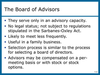9-26
The Board of Advisors
 They serve only in an advisory capacity.
 No legal status; not subject to regulations
stipulated in the Sarbanes-Oxley Act.
 Likely to meet less frequently.
 Useful in a family business.
 Selection process is similar to the process
for selecting a board of directors.
 Advisors may be compensated on a per-
meeting basis or with stock or stock
options.
 