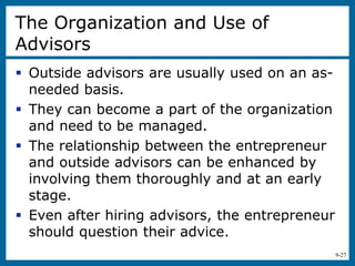 9-27
The Organization and Use of
Advisors
 Outside advisors are usually used on an as-
needed basis.
 They can become a part of the organization
and need to be managed.
 The relationship between the entrepreneur
and outside advisors can be enhanced by
involving them thoroughly and at an early
stage.
 Even after hiring advisors, the entrepreneur
should question their advice.
 