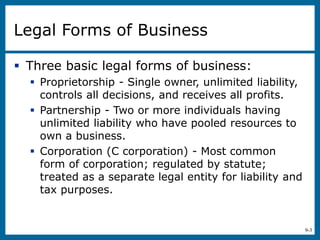 9-3
Legal Forms of Business
 Three basic legal forms of business:
 Proprietorship - Single owner, unlimited liability,
controls all decisions, and receives all profits.
 Partnership - Two or more individuals having
unlimited liability who have pooled resources to
own a business.
 Corporation (C corporation) - Most common
form of corporation; regulated by statute;
treated as a separate legal entity for liability and
tax purposes.
 
