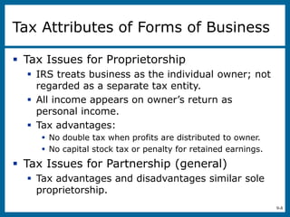 9-8
Tax Attributes of Forms of Business
 Tax Issues for Proprietorship
 IRS treats business as the individual owner; not
regarded as a separate tax entity.
 All income appears on owner’s return as
personal income.
 Tax advantages:
 No double tax when profits are distributed to owner.
 No capital stock tax or penalty for retained earnings.
 Tax Issues for Partnership (general)
 Tax advantages and disadvantages similar sole
proprietorship.
 