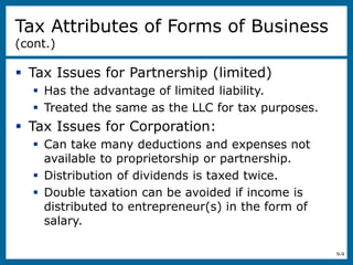 9-9
 Tax Issues for Partnership (limited)
 Has the advantage of limited liability.
 Treated the same as the LLC for tax purposes.
 Tax Issues for Corporation:
 Can take many deductions and expenses not
available to proprietorship or partnership.
 Distribution of dividends is taxed twice.
 Double taxation can be avoided if income is
distributed to entrepreneur(s) in the form of
salary.
Tax Attributes of Forms of Business
(cont.)
 