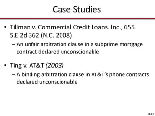 Case Studies
• Tillman v. Commercial Credit Loans, Inc., 655
S.E.2d 362 (N.C. 2008)
– An unfair arbitration clause in a subprime mortgage
contract declared unconscionable

• Ting v. AT&T (2003)
– A binding arbitration clause in AT&T’s phone contracts
declared unconscionable

11-13

 
