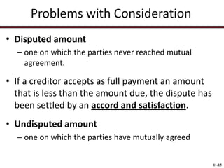 Problems with Consideration
• Disputed amount
– one on which the parties never reached mutual
agreement.

• If a creditor accepts as full payment an amount
that is less than the amount due, the dispute has
been settled by an accord and satisfaction.
• Undisputed amount
– one on which the parties have mutually agreed
11-15

 