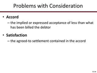 Problems with Consideration
• Accord
– the implied or expressed acceptance of less than what
has been billed the debtor

• Satisfaction
– the agreed-to settlement contained in the accord

11-16

 