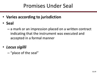 Promises Under Seal
• Varies according to jurisdiction
• Seal
– a mark or an impression placed on a written contract
indicating that the instrument was executed and
accepted in a formal manner

• Locus sigilli
– “place of the seal”

11-19

 