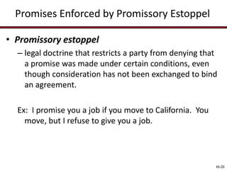 Promises Enforced by Promissory Estoppel
• Promissory estoppel
– legal doctrine that restricts a party from denying that
a promise was made under certain conditions, even
though consideration has not been exchanged to bind
an agreement.
Ex: I promise you a job if you move to California. You
move, but I refuse to give you a job.

11-21

 