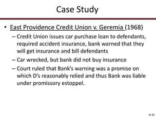 Case Study
• East Providence Credit Union v. Geremia (1968)
– Credit Union issues car purchase loan to defendants,
required accident insurance, bank warned that they
will get insurance and bill defendants
– Car wrecked, but bank did not buy insurance
– Court ruled that Bank’s warning was a promise on
which D’s reasonably relied and thus Bank was liable
under promissory estoppel.

11-22

 