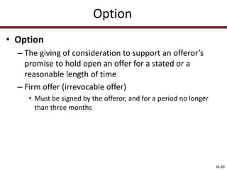Option
• Option
– The giving of consideration to support an offeror’s
promise to hold open an offer for a stated or a
reasonable length of time
– Firm offer (irrevocable offer)
• Must be signed by the offeror, and for a period no longer
than three months

11-23

 