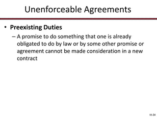 Unenforceable Agreements
• Preexisting Duties
– A promise to do something that one is already
obligated to do by law or by some other promise or
agreement cannot be made consideration in a new
contract

11-24

 