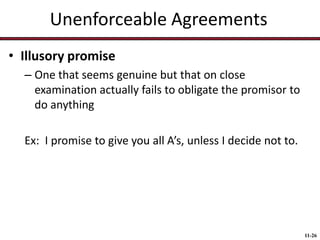 Unenforceable Agreements
• Illusory promise
– One that seems genuine but that on close
examination actually fails to obligate the promisor to
do anything

Ex: I promise to give you all A’s, unless I decide not to.

11-26

 
