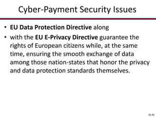 Cyber-Payment Security Issues
• EU Data Protection Directive along
• with the EU E-Privacy Directive guarantee the
rights of European citizens while, at the same
time, ensuring the smooth exchange of data
among those nation-states that honor the privacy
and data protection standards themselves.

11-31

 