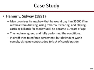 Case Study
• Hamer v. Sidway (1891)
– Man promises his nephew that he would pay him $5000 if he
refrains from drinking, using tobacco, swearing, and playing
cards or billiards for money until he became 21 years of age
– The nephew agreed and fully performed the conditions.
– Plaintiff tries to enforce agreement, but defendant won’t
comply, citing no contract due to lack of consideration

11-5

 
