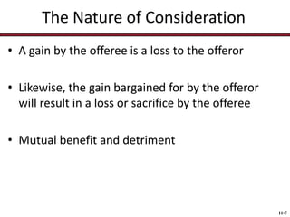 The Nature of Consideration
• A gain by the offeree is a loss to the offeror
• Likewise, the gain bargained for by the offeror
will result in a loss or sacrifice by the offeree
• Mutual benefit and detriment

11-7

 