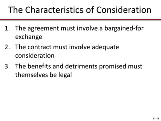The Characteristics of Consideration
1. The agreement must involve a bargained-for
exchange
2. The contract must involve adequate
consideration
3. The benefits and detriments promised must
themselves be legal

11-10

 