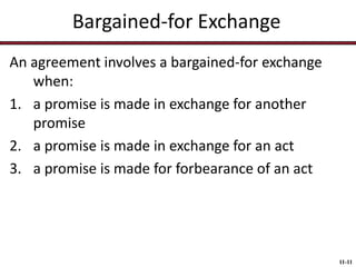 Bargained-for Exchange
An agreement involves a bargained-for exchange
when:
1. a promise is made in exchange for another
promise
2. a promise is made in exchange for an act
3. a promise is made for forbearance of an act

11-11

 