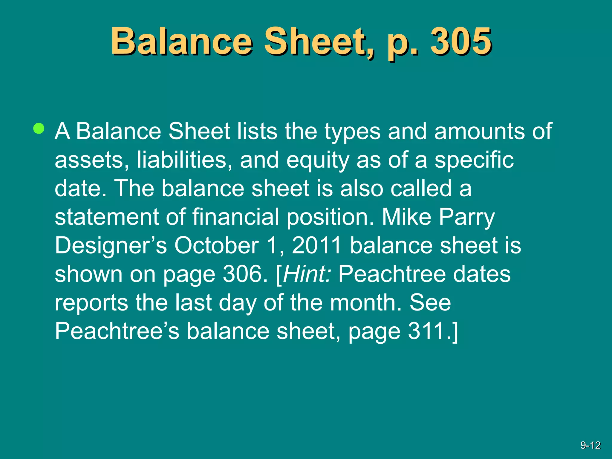 Balance Sheet, p. 305Balance Sheet, p. 305
 A Balance Sheet lists the types and amounts of
assets, liabilities, and equity as of a specific
date. The balance sheet is also called a
statement of financial position. Mike Parry
Designer’s October 1, 2011 balance sheet is
shown on page 306. [Hint: Peachtree dates
reports the last day of the month. See
Peachtree’s balance sheet, page 311.]
9-9-1212
 
