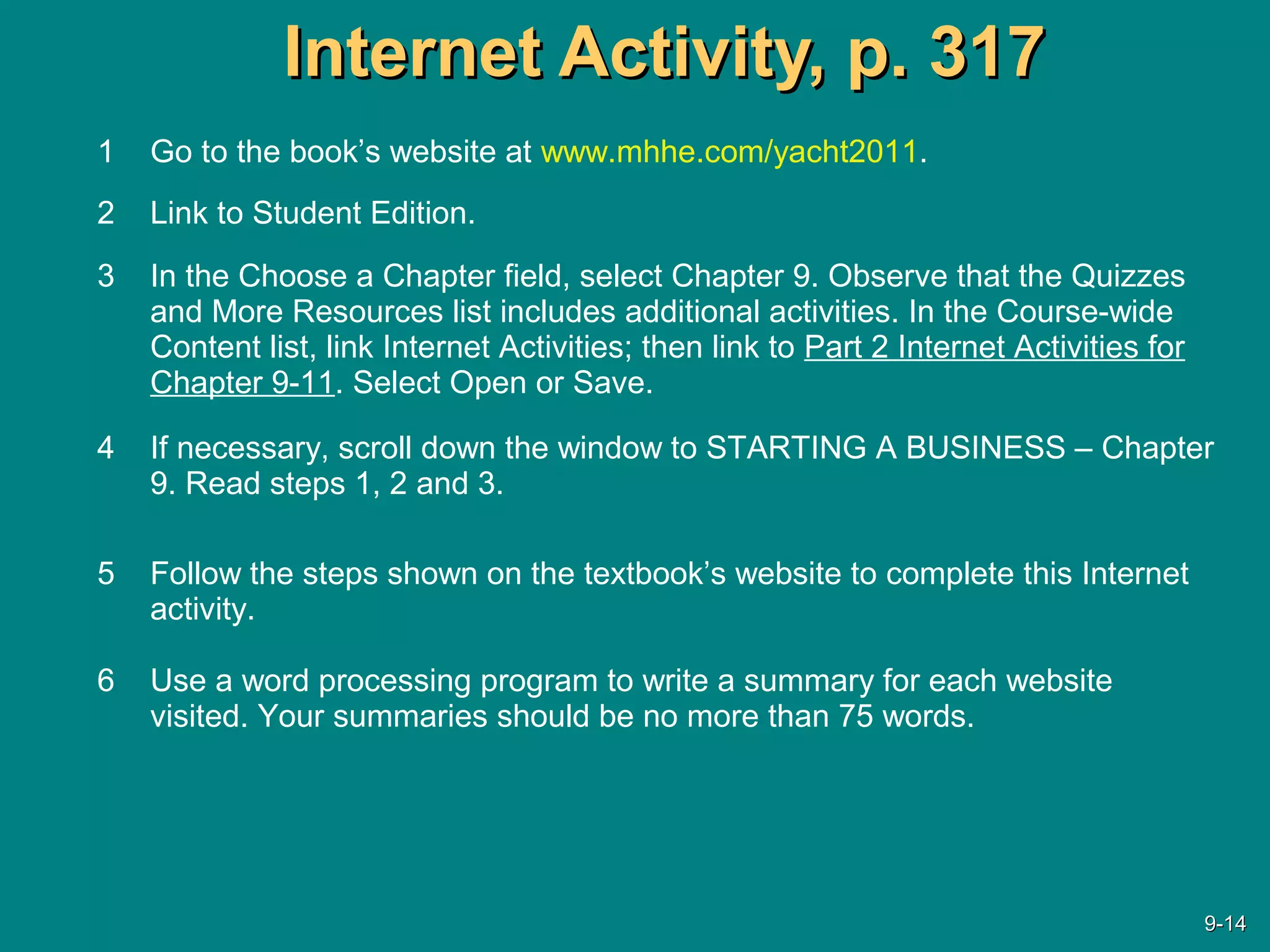 Internet Activity, p. 317Internet Activity, p. 317
1 Go to the book’s website at www.mhhe.com/yacht2011.
2 Link to Student Edition.
3 In the Choose a Chapter field, select Chapter 9. Observe that the Quizzes
and More Resources list includes additional activities. In the Course-wide
Content list, link Internet Activities; then link to Part 2 Internet Activities for
Chapter 9-11. Select Open or Save.
4 If necessary, scroll down the window to STARTING A BUSINESS – Chapter
9. Read steps 1, 2 and 3.
5 Follow the steps shown on the textbook’s website to complete this Internet
activity.
6 Use a word processing program to write a summary for each website
visited. Your summaries should be no more than 75 words.
9-9-1414
 