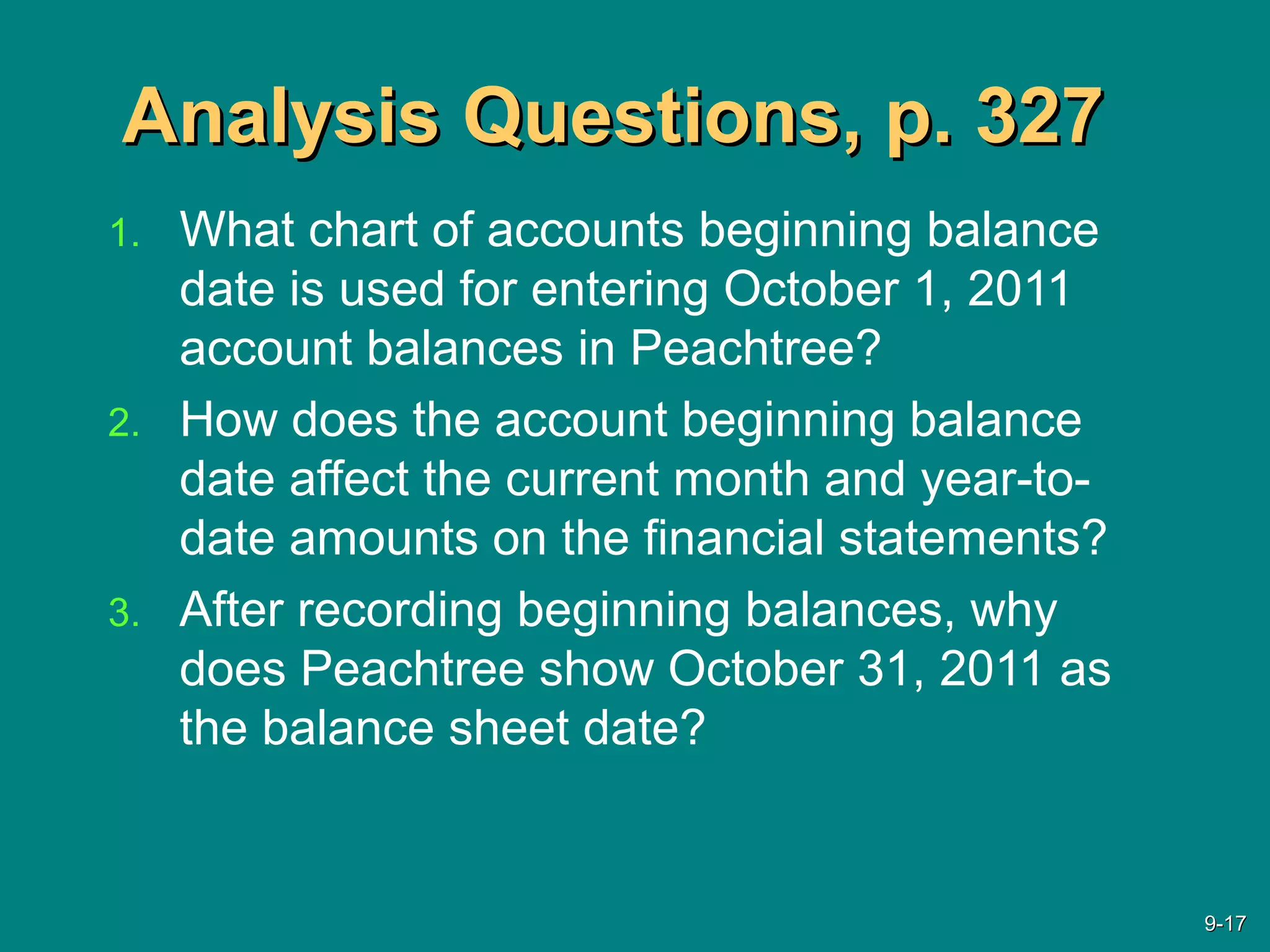 Analysis Questions, p. 327Analysis Questions, p. 327
1. What chart of accounts beginning balance
date is used for entering October 1, 2011
account balances in Peachtree?
2. How does the account beginning balance
date affect the current month and year-to-
date amounts on the financial statements?
3. After recording beginning balances, why
does Peachtree show October 31, 2011 as
the balance sheet date?
9-9-1717
 