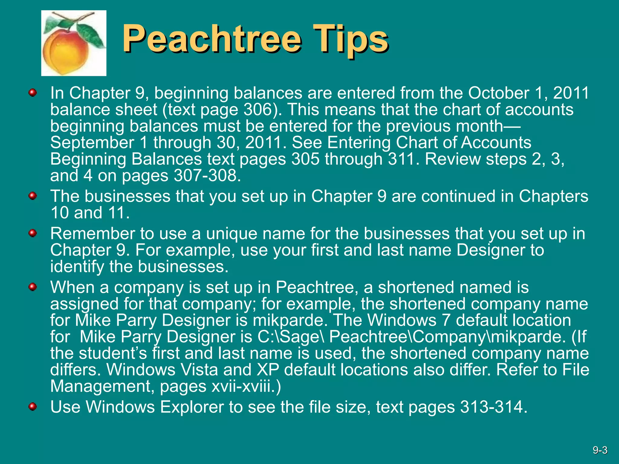 Peachtree TipsPeachtree Tips
In Chapter 9, beginning balances are entered from the October 1, 2011
balance sheet (text page 306). This means that the chart of accounts
beginning balances must be entered for the previous month—
September 1 through 30, 2011. See Entering Chart of Accounts
Beginning Balances text pages 305 through 311. Review steps 2, 3,
and 4 on pages 307-308.
The businesses that you set up in Chapter 9 are continued in Chapters
10 and 11.
Remember to use a unique name for the businesses that you set up in
Chapter 9. For example, use your first and last name Designer to
identify the businesses.
When a company is set up in Peachtree, a shortened named is
assigned for that company; for example, the shortened company name
for Mike Parry Designer is mikparde. The Windows 7 default location
for Mike Parry Designer is C:Sage PeachtreeCompanymikparde. (If
the student’s first and last name is used, the shortened company name
differs. Windows Vista and XP default locations also differ. Refer to File
Management, pages xvii-xviii.)
Use Windows Explorer to see the file size, text pages 313-314.
9-9-33
 