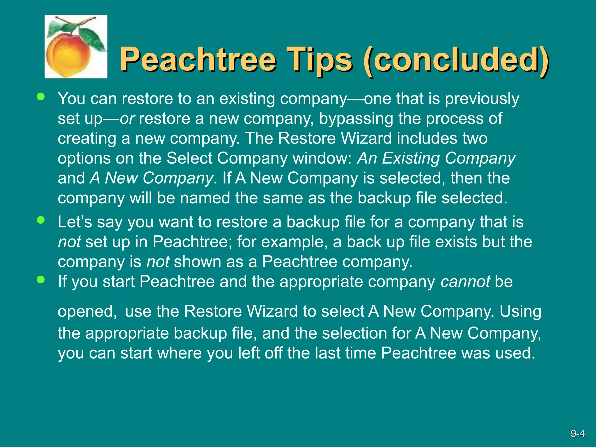 Peachtree Tips (concluded)Peachtree Tips (concluded)
 You can restore to an existing company—one that is previously
set up—or restore a new company, bypassing the process of
creating a new company. The Restore Wizard includes two
options on the Select Company window: An Existing Company
and A New Company. If A New Company is selected, then the
company will be named the same as the backup file selected.
 Let’s say you want to restore a backup file for a company that is
not set up in Peachtree; for example, a back up file exists but the
company is not shown as a Peachtree company.
 If you start Peachtree and the appropriate company cannot be
opened, use the Restore Wizard to select A New Company. Using
the appropriate backup file, and the selection for A New Company,
you can start where you left off the last time Peachtree was used.
9-9-44
 