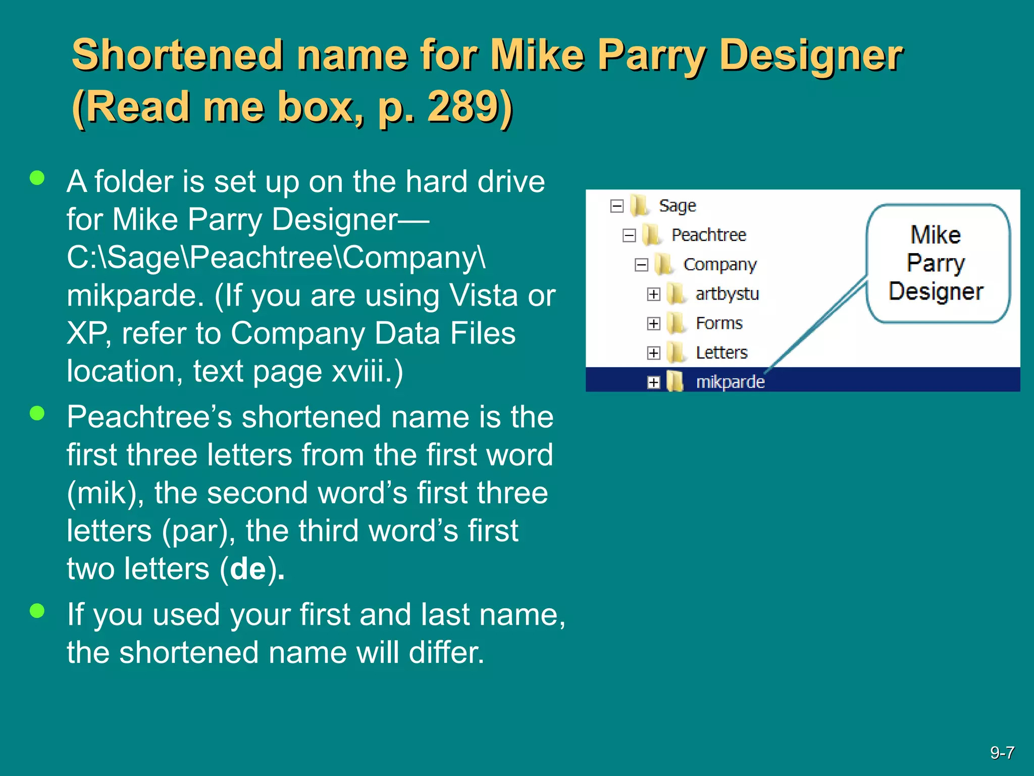 Shortened name for Mike Parry DesignerShortened name for Mike Parry Designer
(Read me box, p. 289)(Read me box, p. 289)
 A folder is set up on the hard drive
for Mike Parry Designer—
C:SagePeachtreeCompany
mikparde. (If you are using Vista or
XP, refer to Company Data Files
location, text page xviii.)
 Peachtree’s shortened name is the
first three letters from the first word
(mik), the second word’s first three
letters (par), the third word’s first
two letters (de).
 If you used your first and last name,
the shortened name will differ.
9-9-77
 