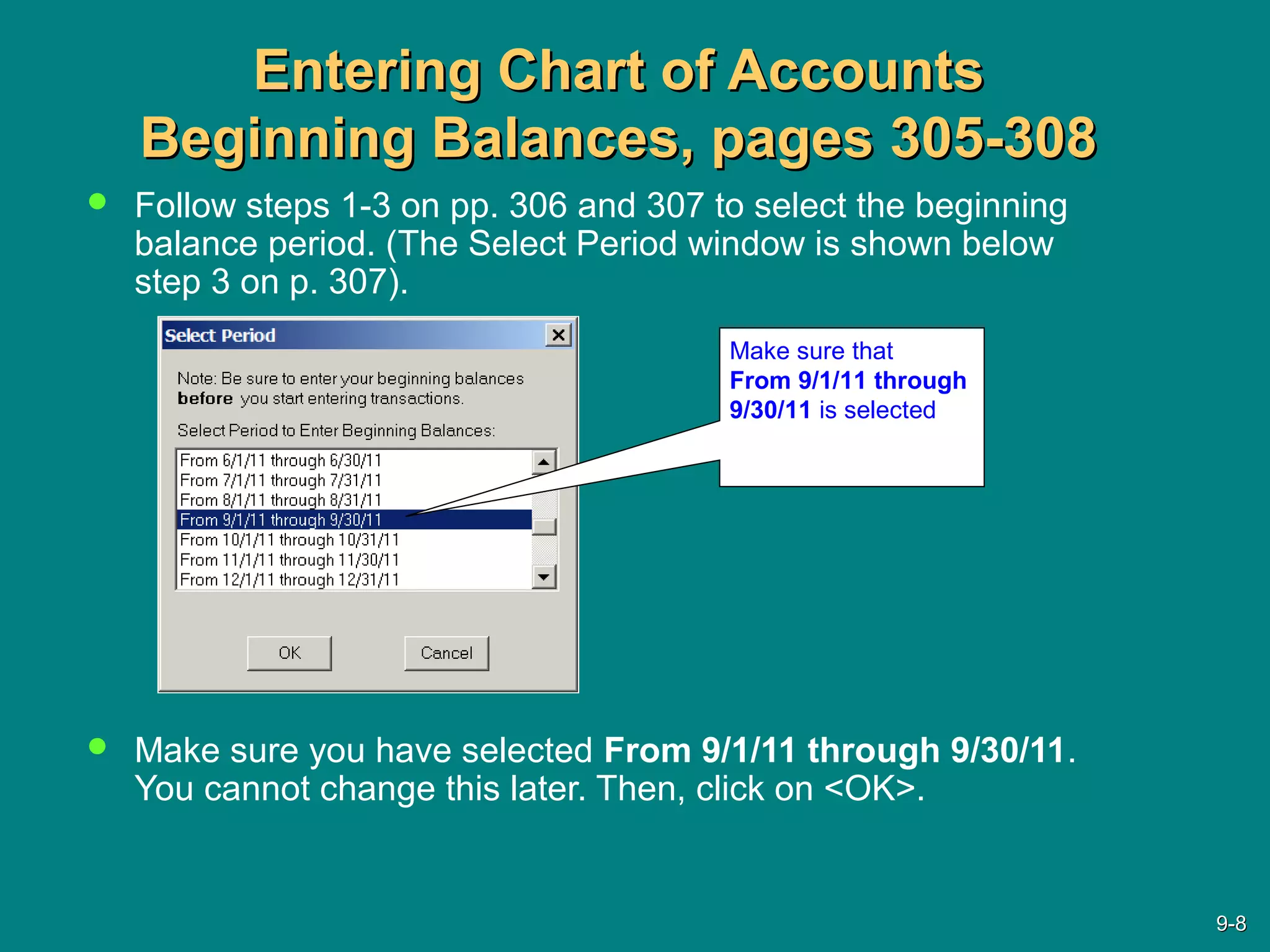 Entering Chart of AccountsEntering Chart of Accounts
Beginning Balances, pages 305-308Beginning Balances, pages 305-308
 Follow steps 1-3 on pp. 306 and 307 to select the beginning
balance period. (The Select Period window is shown below
step 3 on p. 307).
 Make sure you have selected From 9/1/11 through 9/30/11.
You cannot change this later. Then, click on <OK>.
Make sure that
From 9/1/11 through
9/30/11 is selected
9-9-88
 