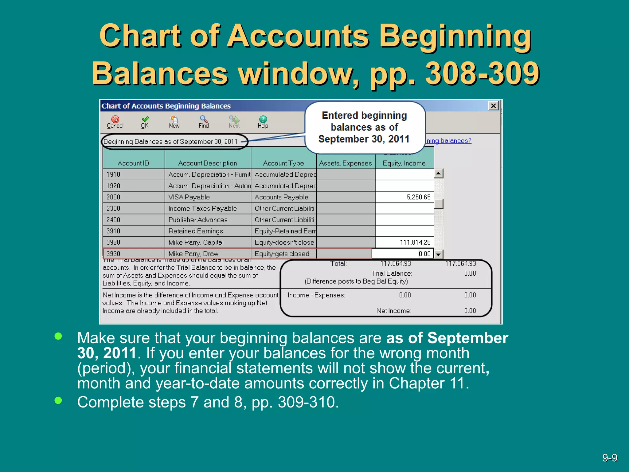 Chart of Accounts BeginningChart of Accounts Beginning
Balances window, pp. 308-309Balances window, pp. 308-309
 Make sure that your beginning balances are as of September
30, 2011. If you enter your balances for the wrong month
(period), your financial statements will not show the current,
month and year-to-date amounts correctly in Chapter 11.
 Complete steps 7 and 8, pp. 309-310.
9-9-99
 