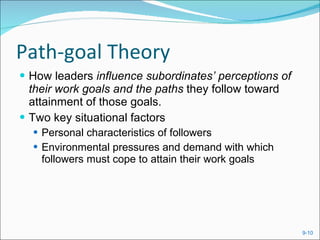 Path-goal Theory How leaders  influence subordinates’ perceptions of their work goals and the paths  they follow toward attainment of those goals. Two key situational factors Personal characteristics of followers Environmental pressures and demand with which followers must cope to attain their work goals 