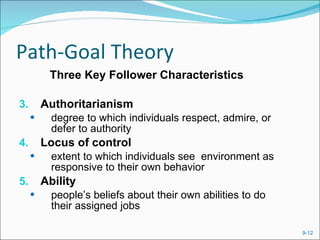 Path-Goal Theory Three Key Follower Characteristics Authoritarianism degree to which individuals respect, admire, or defer to authority Locus of control extent to which individuals see  environment as responsive to their own behavior Ability people’s beliefs about their own abilities to do their assigned jobs 