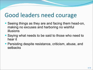 Good leaders need courage Seeing things as they are and facing them head-on, making no excuses and harboring no wishful illusions Saying what needs to be said to those who need to hear it Persisting despite resistance, criticism, abuse, and setbacks 