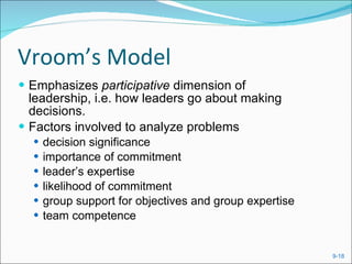 Vroom’s Model Emphasizes  participative  dimension of leadership, i.e. how leaders go about making decisions. Factors involved to analyze problems decision significance importance of commitment leader’s expertise likelihood of commitment group support for objectives and group expertise team competence 