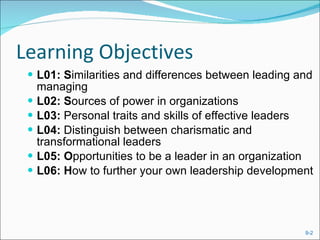 Learning Objectives L01: S imilarities and differences between leading and managing L02: S ources of power in organizations L03:  Personal traits and skills of effective leaders L04:  Distinguish between charismatic and transformational leaders L05: O pportunities to be a leader in an organization L06: H ow to further your own leadership development 