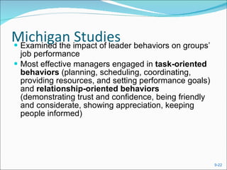 Michigan Studies Examined the impact of leader behaviors on groups’ job performance Most effective managers engaged in  task-oriented behaviors  (planning, scheduling, coordinating, providing resources, and setting performance goals) and  relationship-oriented behaviors  (demonstrating trust and confidence, being friendly and considerate, showing appreciation, keeping people informed)  