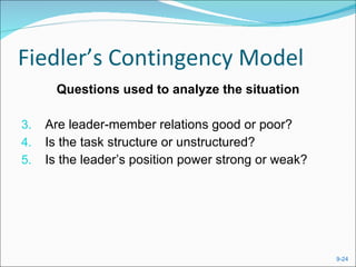 Fiedler’s Contingency Model Questions used to analyze the situation Are leader-member relations good or poor? Is the task structure or unstructured? Is the leader’s position power strong or weak? 
