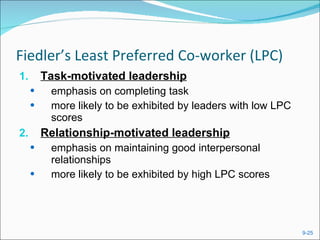 Fiedler’s Least Preferred Co-worker (LPC) Task-motivated leadership emphasis on completing task more likely to be exhibited by leaders with low LPC scores Relationship-motivated leadership emphasis on maintaining good interpersonal relationships more likely to be exhibited by high LPC scores 