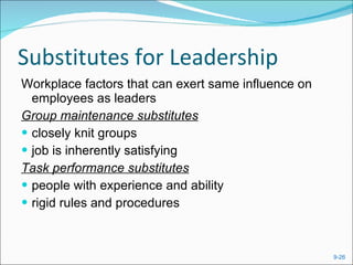Substitutes for Leadership Workplace factors that can exert same influence on employees as leaders Group maintenance substitutes closely knit groups job is inherently satisfying Task performance substitutes people with experience and ability rigid rules and procedures  