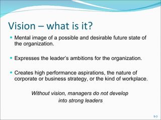 Vision – what is it? Mental image of a possible and desirable future state of the organization. Expresses the leader’s ambitions for the organization. Creates high performance aspirations, the nature of corporate or business strategy, or the kind of workplace. Without vision, managers do not develop  into strong leaders 