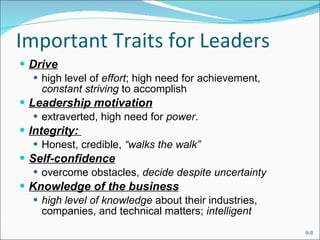 Important Traits for Leaders Drive high level of  effort ; high need for achievement,  constant striving  to accomplish Leadership motivation extraverted, high need for  power . Integrity:  Honest, credible,  “walks the walk” Self-confidence overcome obstacles,  decide despite uncertainty Knowledge of the business high level of knowledge  about their industries, companies, and technical matters;  intelligent 