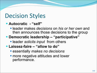 Decision Styles Autocratic  - “self” leader makes  decisions  on  his or her own  and then announces those decisions to the group Democratic leadership – “participative” leader  solicits input  from others Laissez-faire – “allow to do” essentially  makes no decisions more negative attitudes and lower performance. 