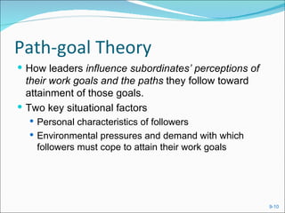 Path-goal Theory
 How leaders influence subordinates’ perceptions of
  their work goals and the paths they follow toward
  attainment of those goals.
 Two key situational factors
   Personal characteristics of followers
   Environmental pressures and demand with which
    followers must cope to attain their work goals




                                                       9-10
 