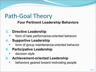 Path-Goal Theory
            Four Pertinent Leadership Behaviors

3.       Directive Leadership
         form of task performance-oriented behavior
4.       Supportive Leadership
         form of group maintenance-oriented behavior
5.       Participative Leadership
         decision style
6.       Achievement-oriented Leadership
         behaviors geared toward motivating people

                                                        9-11
 