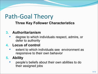 Path-Goal Theory
          Three Key Follower Characteristics

3.       Authoritarianism
          degree to which individuals respect, admire, or
           defer to authority
4.       Locus of control
          extent to which individuals see environment as
           responsive to their own behavior
5.       Ability
          people’s beliefs about their own abilities to do
           their assigned jobs
                                                              9-12
 