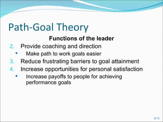 Path-Goal Theory
                   Functions of the leader
2.       Provide coaching and direction
          Make path to work goals easier
3.       Reduce frustrating barriers to goal attainment
4.       Increase opportunities for personal satisfaction
          Increase payoffs to people for achieving
           performance goals




                                                            9-13
 