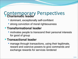 Contemporary Perspectives
 Charismatic leader
   dominant, exceptionally self-confident
   strong conviction of moral righteousness
 Transformational leader
   motivates people to transcend their personal interests
   for good of group
 Transactional leader
   manage through transactions, using their legitimate,
   reward and coercive powers to give commands and
   exchange rewards for services rendered

                                                             9-14
 