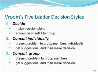Vroom’s Five Leader Decision Styles
d       Decide
        make decision alone
        announce or sell it to group
2. Consult individually
        present problem to group members individually
        get suggestions, and then make decision
3. Consult group
        present problem to group members
        get suggestions, and then make decision

                                                         9-19
 