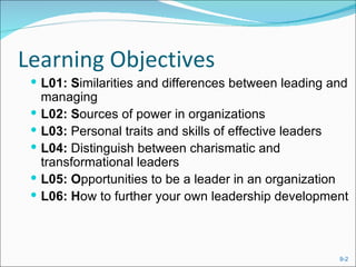 Learning Objectives
  L01: Similarities and differences between leading and
     managing
    L02: Sources of power in organizations
    L03: Personal traits and skills of effective leaders
    L04: Distinguish between charismatic and
     transformational leaders
    L05: Opportunities to be a leader in an organization
    L06: How to further your own leadership development



                                                       9-2
 