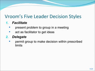 Vroom’s Five Leader Decision Styles
1.       Facilitate
          present problem to group in a meeting
          act as facilitator to get ideas
2.       Delegate
          permit group to make decision within prescribed
           limits




                                                             9-20
 