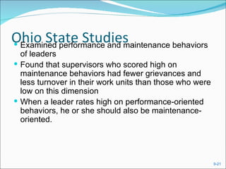 Ohio State Studies
 Examined performance and maintenance behaviors
  of leaders
 Found that supervisors who scored high on
  maintenance behaviors had fewer grievances and
  less turnover in their work units than those who were
  low on this dimension
 When a leader rates high on performance-oriented
  behaviors, he or she should also be maintenance-
  oriented.




                                                          9-21
 